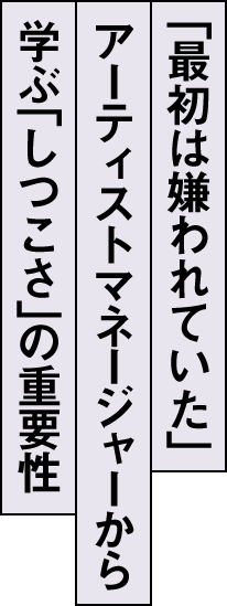 「最初は嫌われていた」アーティストマネージャーから学ぶ「しつこさ」の重要性