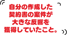 自分の作成した契約書の案件が大きな反響を獲得していたこと。