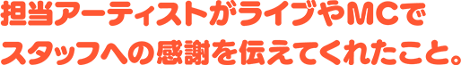 担当アーティストがライブやMCでスタッフへの感謝を伝えてくれたこと。
