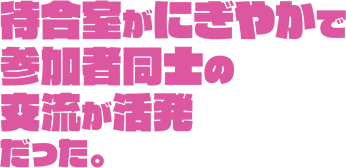 待合室がにぎやかで参加者同士の交流が活発だった。