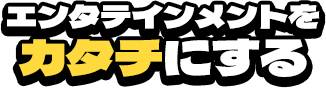 エンタテインメントをカタチにする