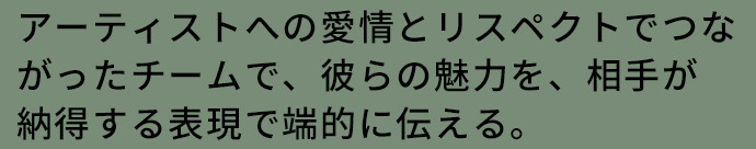 アーティストへの愛情とリスペクトでつながったチームで、彼らの魅力を、相手が納得する表現で端的に伝える。