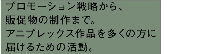 プロモーション戦略から、販促物の制作まで。アニプレックス作品を多くの方に届けるための活動。