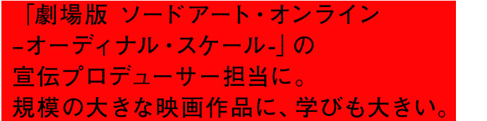 「劇場版 ソードアート・オンライン –オーディナル・スケール-」の宣伝プロディーサーに。規模の大きな映画作品に、学びも大きい。