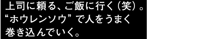 上上司に頼る、ご飯に行く（笑）。“ホウレンソウ”で人をうまく巻き込んでいく。