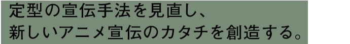 定型の宣伝手法を見直し、新しいアニメ宣伝のカタチを創造する。