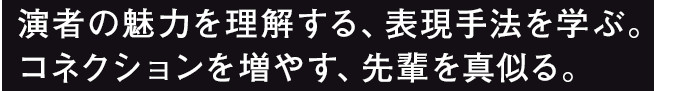 演者の魅力を理解する、表現手法を学ぶ。コネクションを増やす、先輩を真似る。