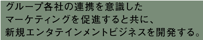 グループ各社の連携を意識したマーケティングを促進すると共に、新規エンタテインメントビジネスを開発する。