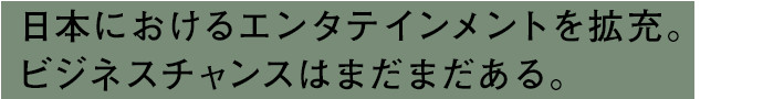 日本におけるエンタテインメントを拡充。ビジネスチャンスはまだまだある。
