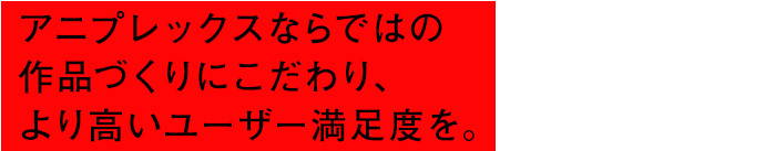 アニプレックスならではの作品づくりにこだわり、より高いユーザー満足度を。