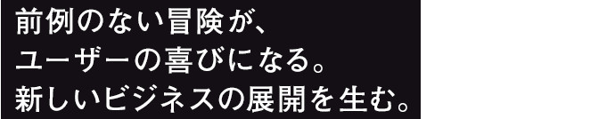前例のない冒険が、ユーザーの喜びになる。新しいビジネスの展開を生む。