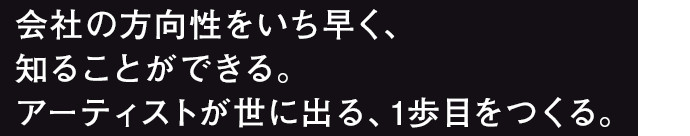 会社の方向性をいち早く、知ることができる。アーティストが世に出る、1歩目をつくる。