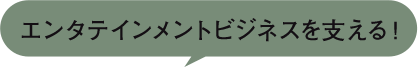 エンタテインメントビジネスを支える！