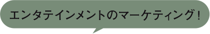 エンタテインメントのマーケティング！