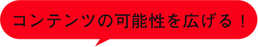 コンテンツの可能性を広げる！