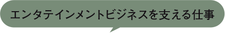 エンタテインメントビジネスを支える仕事