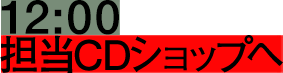 12:00 担当CDショップへ