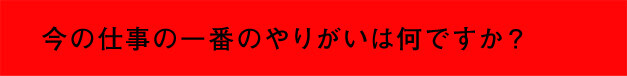 今の仕事の一番のやりがいは何ですか？